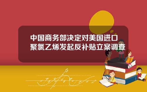 中国商务部决定对美国进口聚氯乙烯发起反补贴立案调查