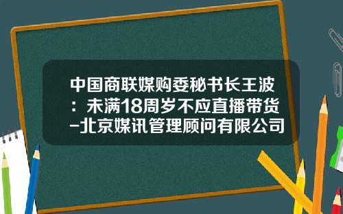 中国商联媒购委秘书长王波：未满18周岁不应直播带货-北京媒讯管理顾问有限公司电话