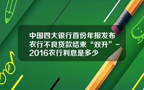 中国四大银行首份年报发布农行不良贷款结束“双升”-2016农行利息是多少