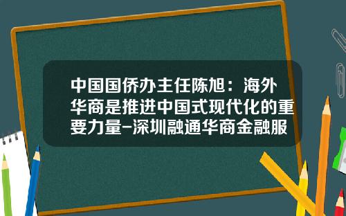 中国国侨办主任陈旭：海外华商是推进中国式现代化的重要力量-深圳融通华商金融服务有限公司