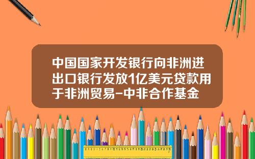 中国国家开发银行向非洲进出口银行发放1亿美元贷款用于非洲贸易-中非合作基金