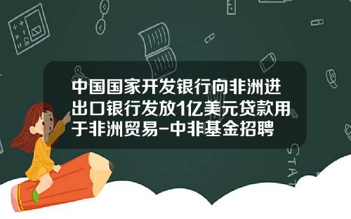 中国国家开发银行向非洲进出口银行发放1亿美元贷款用于非洲贸易-中非基金招聘