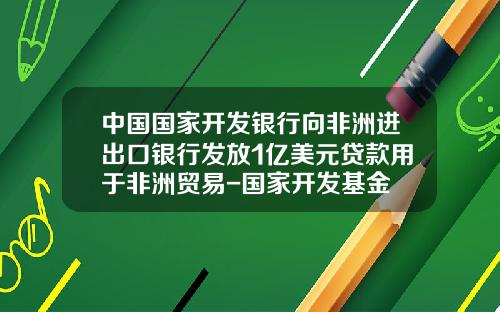 中国国家开发银行向非洲进出口银行发放1亿美元贷款用于非洲贸易-国家开发基金