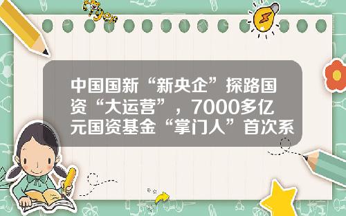 中国国新“新央企”探路国资“大运营”，7000多亿元国资基金“掌门人”首次系统披露实战思路-中国国新基金