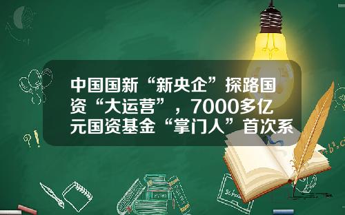 中国国新“新央企”探路国资“大运营”，7000多亿元国资基金“掌门人”首次系统披露实战思路-国新国同基金
