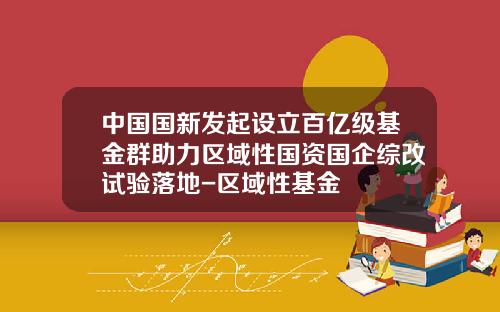 中国国新发起设立百亿级基金群助力区域性国资国企综改试验落地-区域性基金