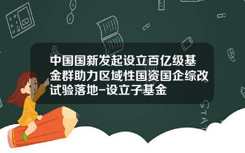 中国国新发起设立百亿级基金群助力区域性国资国企综改试验落地-设立子基金