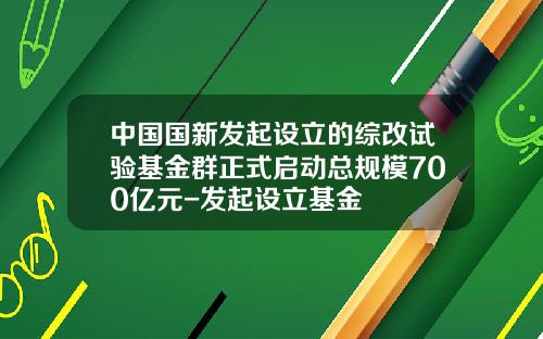中国国新发起设立的综改试验基金群正式启动总规模700亿元-发起设立基金