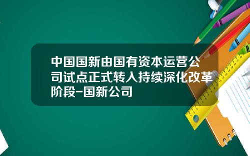 中国国新由国有资本运营公司试点正式转入持续深化改革阶段-国新公司