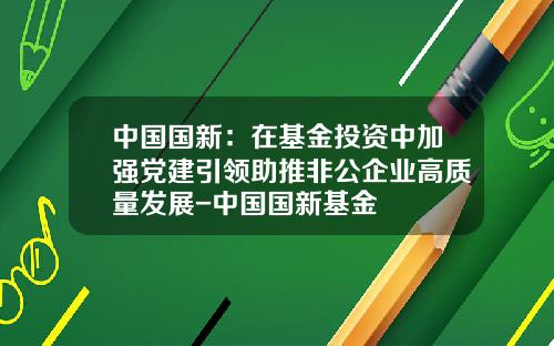 中国国新：在基金投资中加强党建引领助推非公企业高质量发展-中国国新基金