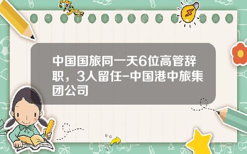 中国国旅同一天6位高管辞职，3人留任-中国港中旅集团公司