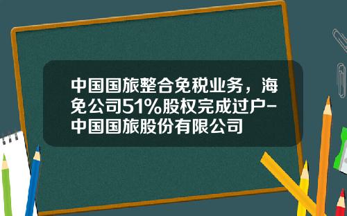 中国国旅整合免税业务，海免公司51%股权完成过户-中国国旅股份有限公司
