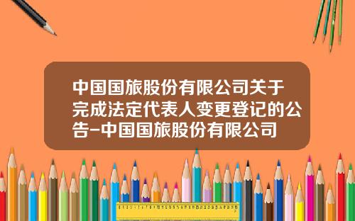 中国国旅股份有限公司关于完成法定代表人变更登记的公告-中国国旅股份有限公司