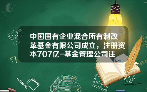 中国国有企业混合所有制改革基金有限公司成立，注册资本707亿-基金管理公司注册资本
