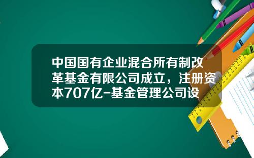 中国国有企业混合所有制改革基金有限公司成立，注册资本707亿-基金管理公司设立