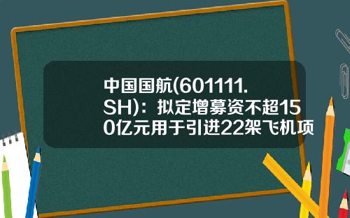 中国国航(601111.SH)：拟定增募资不超150亿元用于引进22架飞机项目等-中国国航发型多少股票