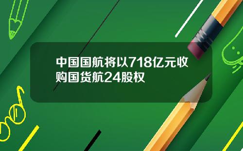 中国国航将以718亿元收购国货航24股权