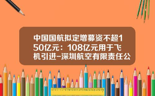 中国国航拟定增募资不超150亿元：108亿元用于飞机引进-深圳航空有限责任公司年报
