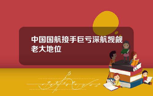 中国国航接手巨亏深航觊觎老大地位