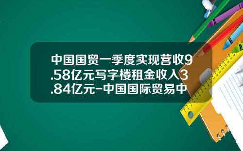中国国贸一季度实现营收9.58亿元写字楼租金收入3.84亿元-中国国际贸易中心有限公司