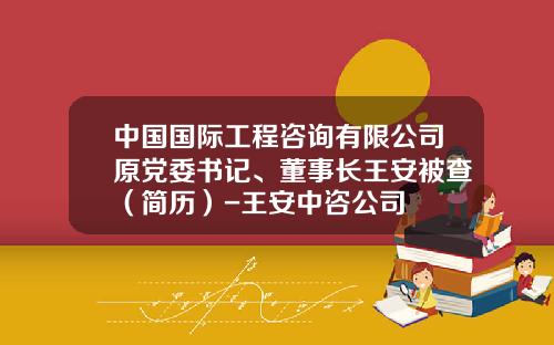 中国国际工程咨询有限公司原党委书记、董事长王安被查（简历）-王安中咨公司