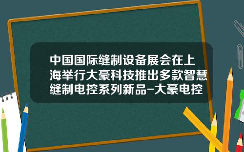 中国国际缝制设备展会在上海举行大豪科技推出多款智慧缝制电控系列新品-大豪电控528多少钱