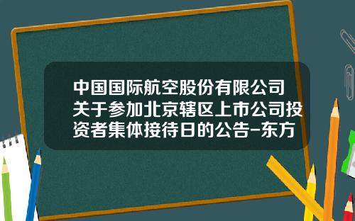 中国国际航空股份有限公司关于参加北京辖区上市公司投资者集体接待日的公告-东方证券股份有限公司北京霄云路证券营业部