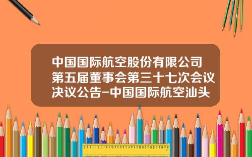 中国国际航空股份有限公司第五届董事会第三十七次会议决议公告-中国国际航空汕头实业发展公司
