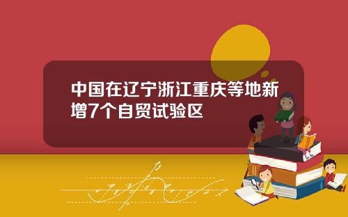 中国在辽宁浙江重庆等地新增7个自贸试验区