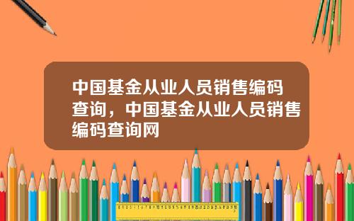 中国基金从业人员销售编码查询，中国基金从业人员销售编码查询网
