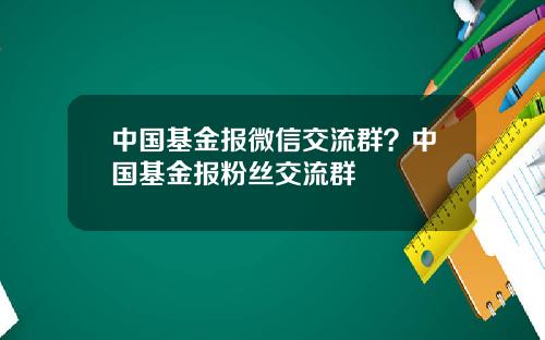 中国基金报微信交流群？中国基金报粉丝交流群