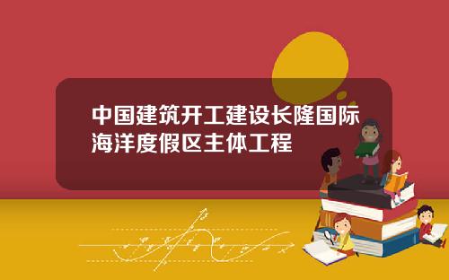 中国建筑开工建设长隆国际海洋度假区主体工程