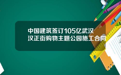 中国建筑签订105亿武汉汉正街购物主题公园施工合同