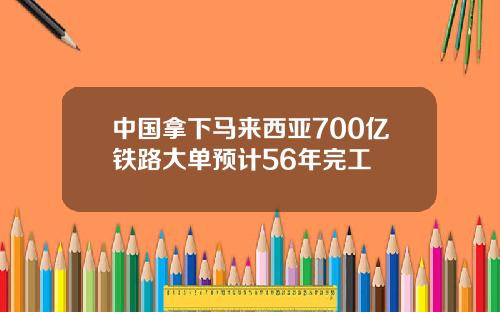 中国拿下马来西亚700亿铁路大单预计56年完工