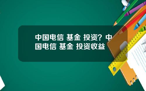 中国电信 基金 投资？中国电信 基金 投资收益