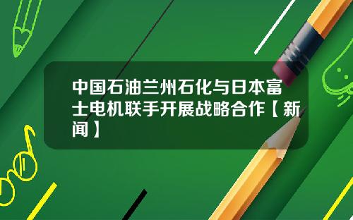 中国石油兰州石化与日本富士电机联手开展战略合作【新闻】