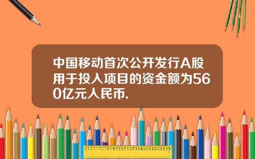 中国移动首次公开发行A股用于投入项目的资金额为560亿元人民币.