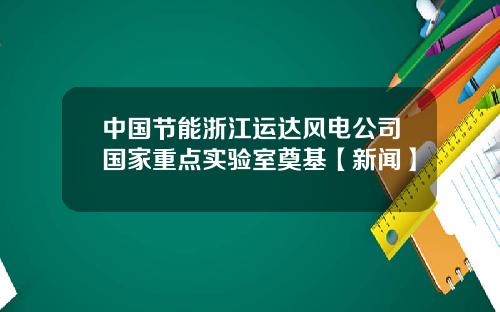 中国节能浙江运达风电公司国家重点实验室奠基【新闻】
