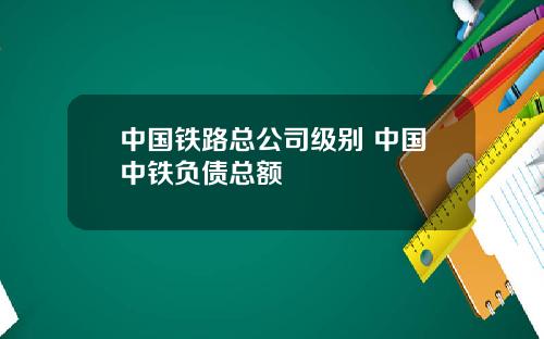 中国铁路总公司级别 中国中铁负债总额