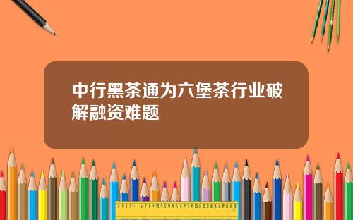 中行黑茶通为六堡茶行业破解融资难题