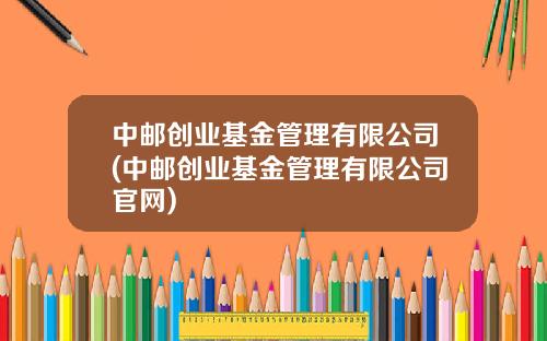 中邮创业基金管理有限公司(中邮创业基金管理有限公司官网)