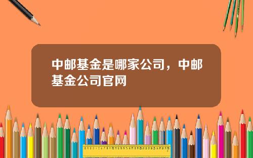 中邮基金是哪家公司，中邮基金公司官网