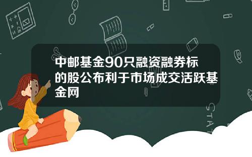 中邮基金90只融资融券标的股公布利于市场成交活跃基金网