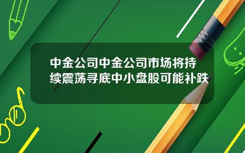 中金公司中金公司市场将持续震荡寻底中小盘股可能补跌