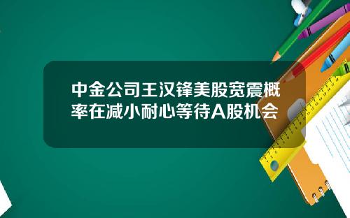 中金公司王汉锋美股宽震概率在减小耐心等待A股机会