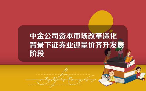中金公司资本市场改革深化背景下证券业迎量价齐升发展阶段