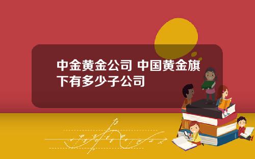 中金黄金公司 中国黄金旗下有多少子公司