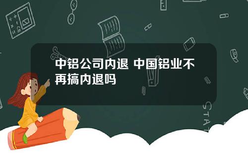 中铝公司内退 中国铝业不再搞内退吗