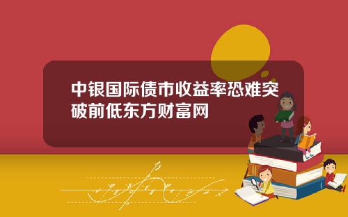 中银国际债市收益率恐难突破前低东方财富网