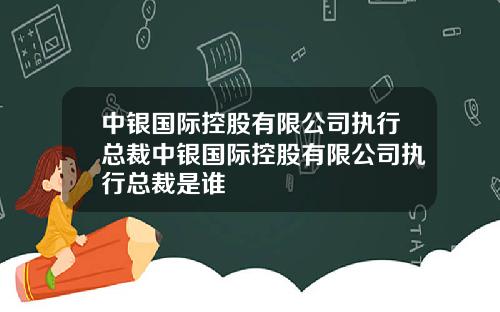 中银国际控股有限公司执行总裁中银国际控股有限公司执行总裁是谁